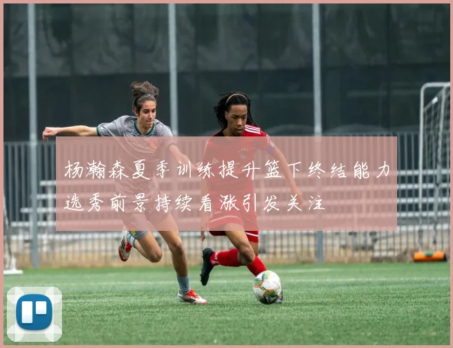杨瀚森夏季训练提升篮下终结能力选秀前景持续看涨引发关注